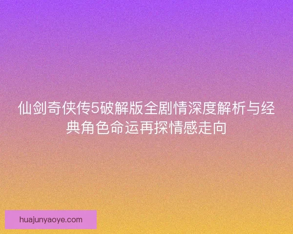 仙剑奇侠传5破解版全剧情深度解析与经典角色命运再探情感走向
