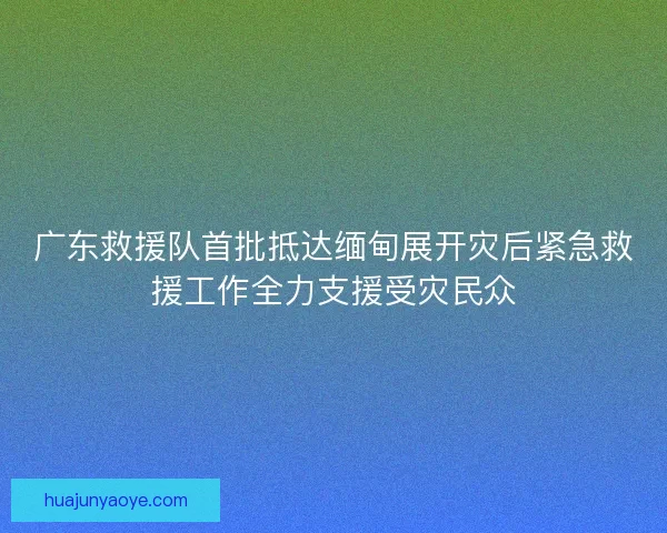广东救援队首批抵达缅甸展开灾后紧急救援工作全力支援受灾民众