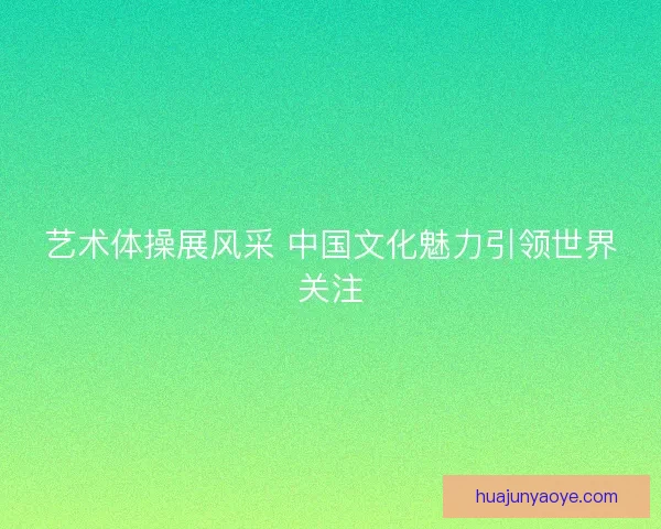 艺术体操展风采 中国文化魅力引领世界关注