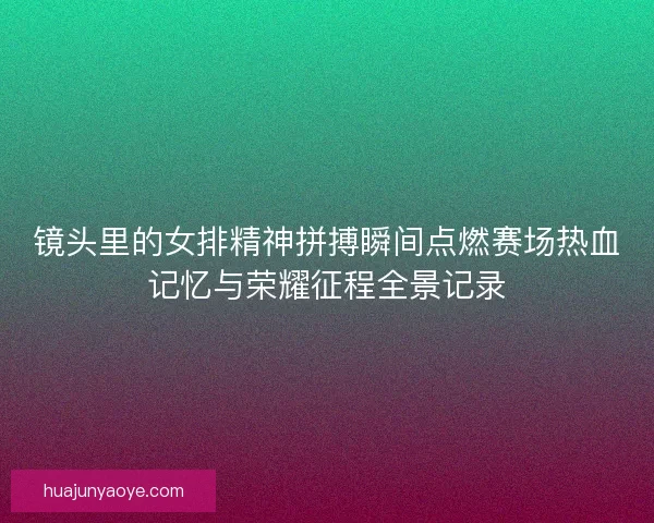 镜头里的女排精神拼搏瞬间点燃赛场热血记忆与荣耀征程全景记录