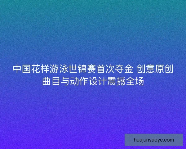 中国花样游泳世锦赛首次夺金 创意原创曲目与动作设计震撼全场